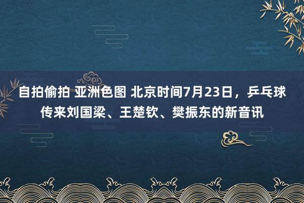 自拍偷拍 亚洲色图 北京时间7月23日，乒乓球传来刘国梁、王楚钦、樊振东的新音讯