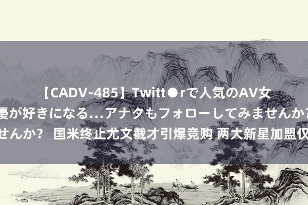 【CADV-485】Twitt●rで人気のAV女優 SNSでますますAV女優が好きになる…アナタもフォローしてみませんか？ 国米终止尤文截才引爆竞购 两大新星加盟仅仅启动 下一个也快了