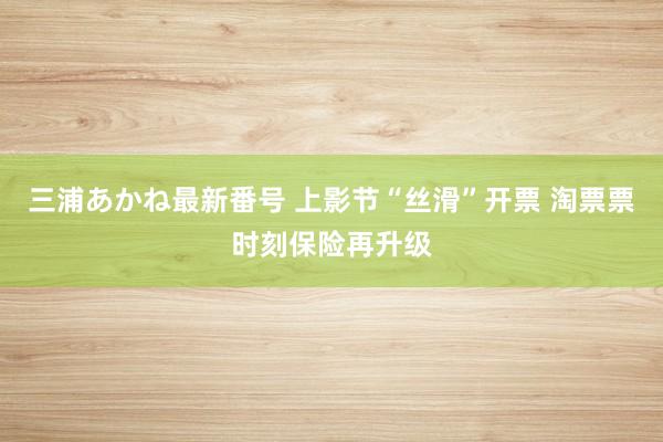三浦あかね最新番号 上影节“丝滑”开票 淘票票时刻保险再升级