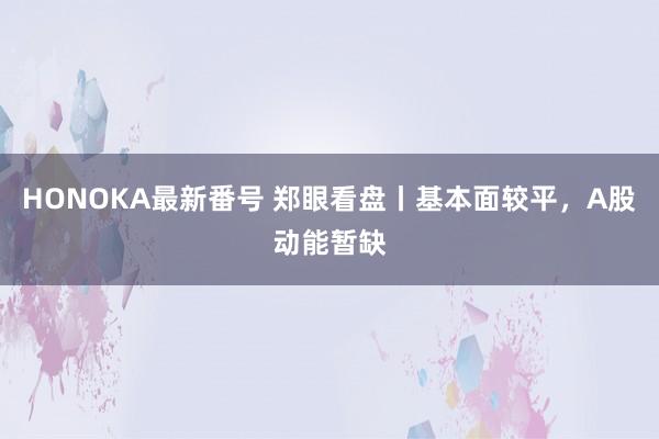 HONOKA最新番号 郑眼看盘丨基本面较平，A股动能暂缺