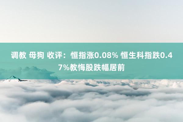 调教 母狗 收评：恒指涨0.08% 恒生科指跌0.47%教悔股跌幅居前