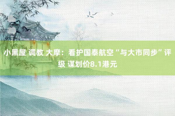 小黑屋 调教 大摩：看护国泰航空“与大市同步”评级 谋划价8.1港元
