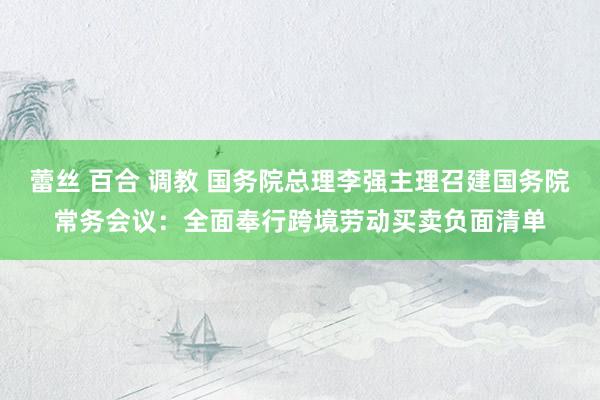蕾丝 百合 调教 国务院总理李强主理召建国务院常务会议：全面奉行跨境劳动买卖负面清单