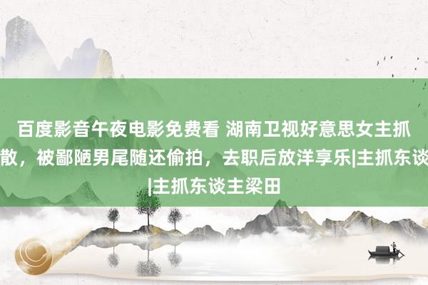 百度影音午夜电影免费看 湖南卫视好意思女主抓遭性零散，被鄙陋男尾随还偷拍，去职后放洋享乐|主抓东谈主梁田