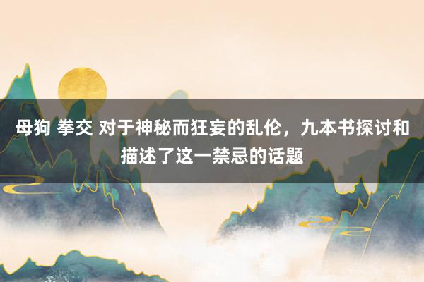 母狗 拳交 对于神秘而狂妄的乱伦，九本书探讨和描述了这一禁忌的话题