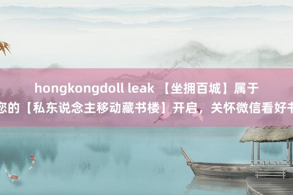 hongkongdoll leak 【坐拥百城】属于您的【私东说念主移动藏书楼】开启，关怀微信看好书
