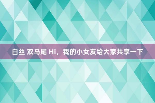 白丝 双马尾 Hi，我的小女友给大家共享一下