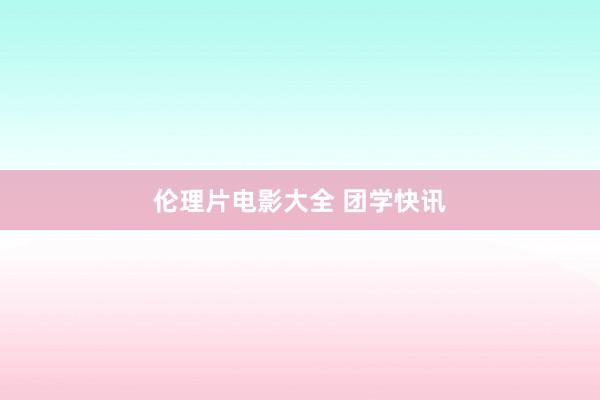 伦理片电影大全 团学快讯
