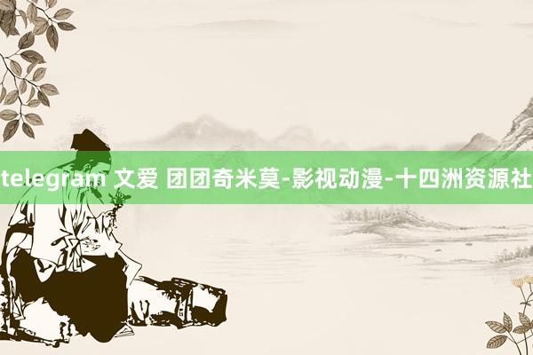 telegram 文爱 团团奇米莫-影视动漫-十四洲资源社