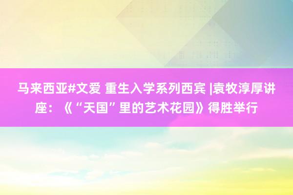 马来西亚#文爱 重生入学系列西宾 |袁牧淳厚讲座：《“天国”里的艺术花园》得胜举行