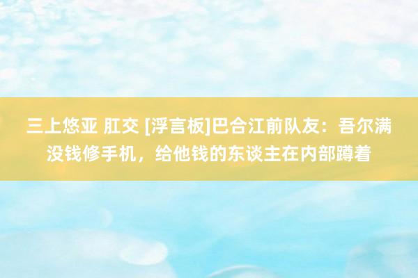 三上悠亚 肛交 [浮言板]巴合江前队友：吾尔满没钱修手机，给他钱的东谈主在内部蹲着