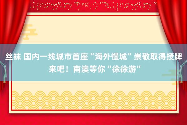 丝袜 国内一线城市首座“海外慢城”崇敬取得授牌 来吧！南澳等你“徐徐游”