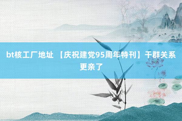 bt核工厂地址 【庆祝建党95周年特刊】干群关系更亲了