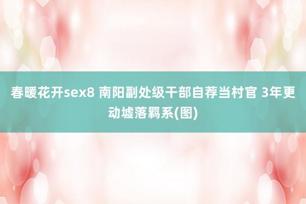 春暖花开sex8 南阳副处级干部自荐当村官 3年更动墟落羁系(图)