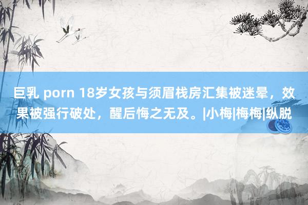 巨乳 porn 18岁女孩与须眉栈房汇集被迷晕，效果被强行破处，醒后悔之无及。|小梅|梅梅|纵脱