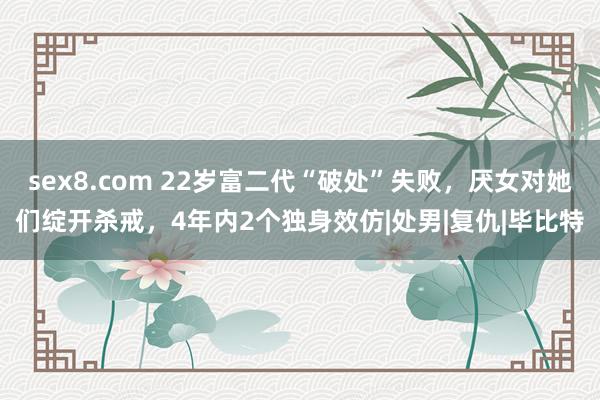 sex8.com 22岁富二代“破处”失败，厌女对她们绽开杀戒，4年内2个独身效仿|处男|复仇|毕比特