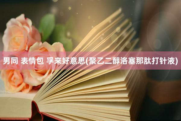 男同 表情包 孚来好意思(聚乙二醇洛塞那肽打针液)