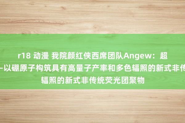 r18 动漫 我院颜红侠西席团队Angew：超支化聚硼酸酯—以硼原子构筑具有高量子产率和多色辐照的新式非传统荧光团聚物