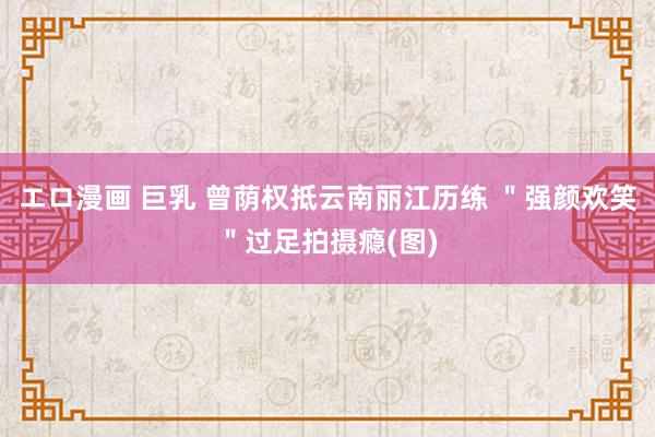 エロ漫画 巨乳 曾荫权抵云南丽江历练 ＂强颜欢笑＂过足拍摄瘾(图)