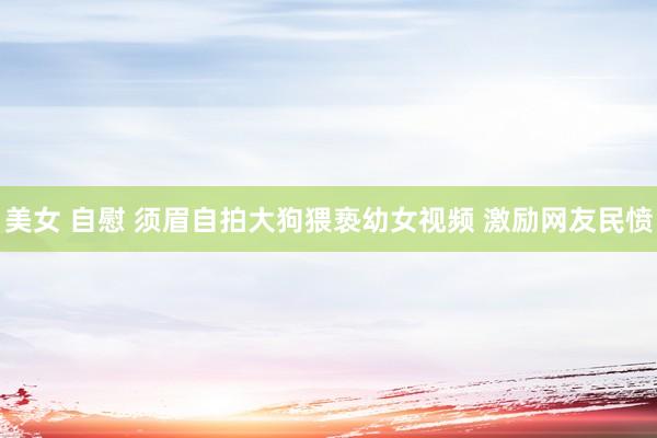 美女 自慰 须眉自拍大狗猥亵幼女视频 激励网友民愤