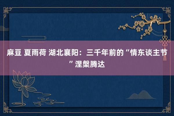 麻豆 夏雨荷 湖北襄阳：三千年前的“情东谈主节”涅槃腾达