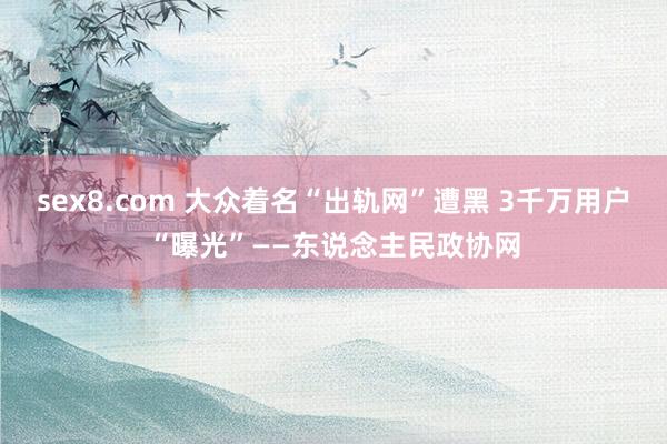 sex8.com 大众着名“出轨网”遭黑 3千万用户“曝光”——东说念主民政协网