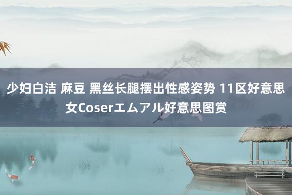 少妇白洁 麻豆 黑丝长腿摆出性感姿势 11区好意思女Coserエムアル好意思图赏