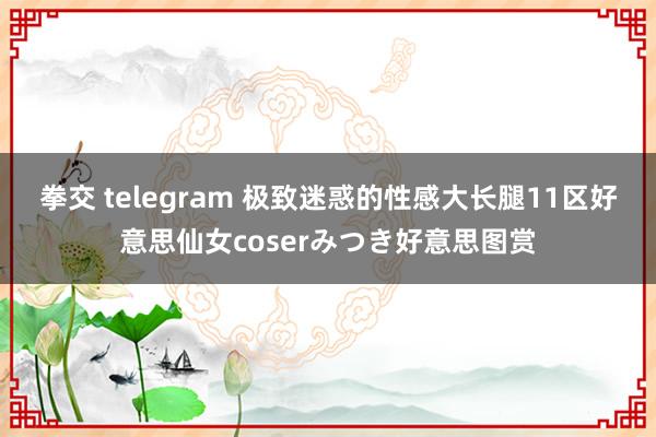 拳交 telegram 极致迷惑的性感大长腿11区好意思仙女coserみつき好意思图赏