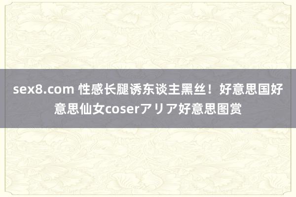 sex8.com 性感长腿诱东谈主黑丝!好意思国好意思仙女coserアリア好意思图赏
