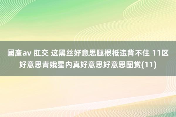 國產av 肛交 这黑丝好意思腿根柢违背不住 11区好意思青娥星内真好意思好意思图赏(11)