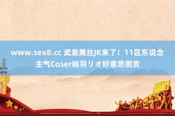 www.sex8.cc 武装黑丝JK来了!11区东说念主气Coser暁羽リオ好意思图赏