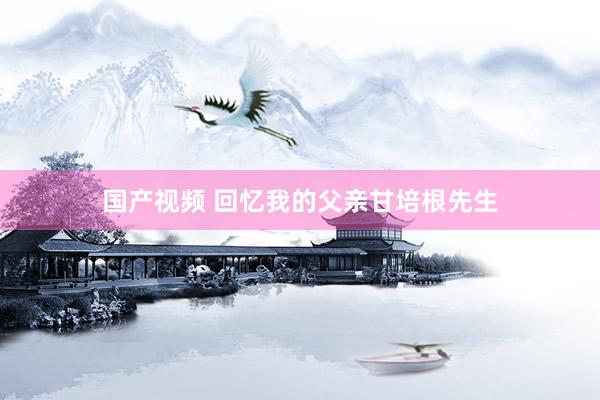 国产视频 回忆我的父亲甘培根先生