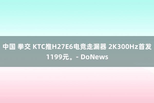 中国 拳交 KTC推H27E6电竞走漏器 2K300Hz首发1199元。- DoNews