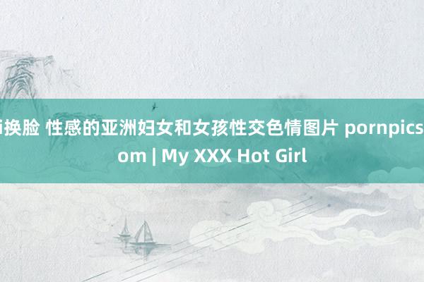 ai换脸 性感的亚洲妇女和女孩性交色情图片 pornpics com | My XXX Hot Girl