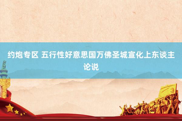 约炮专区 五行性　好意思国万佛圣城　宣化上东谈主论说