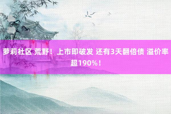 萝莉社区 荒野！上市即破发 还有3天翻倍债 溢价率超190%！