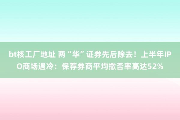 bt核工厂地址 两“华”证券先后除去！上半年IPO商场遇冷：保荐券商平均撤否率高达52%