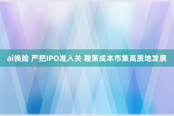 ai换脸 严把IPO准入关 鞭策成本市集高质地发展