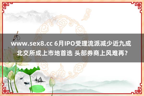 www.sex8.cc 6月IPO受理流派减少近九成 北交所成上市地首选 头部券商上风难再？