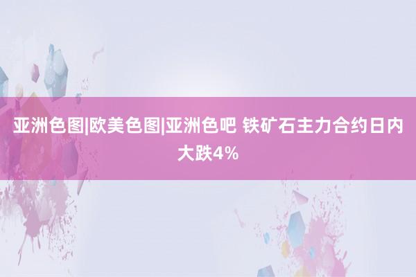 亚洲色图|欧美色图|亚洲色吧 铁矿石主力合约日内大跌4%
