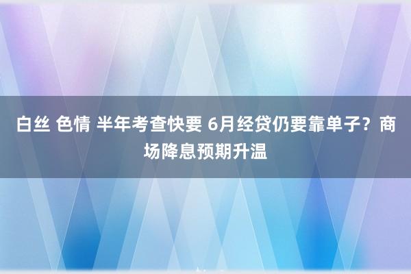 白丝 色情 半年考查快要 6月经贷仍要靠单子？商场降息预期升温