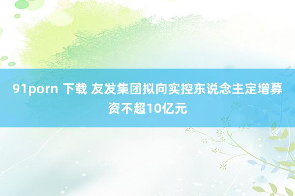 91porn 下载 友发集团拟向实控东说念主定增募资不超10亿元