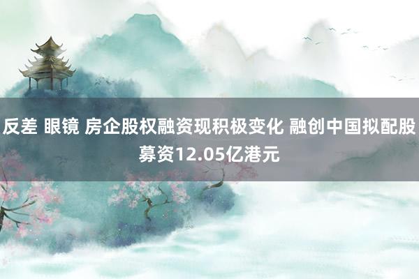 反差 眼镜 房企股权融资现积极变化 融创中国拟配股募资12.05亿港元