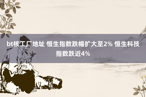 bt核工厂地址 恒生指数跌幅扩大至2% 恒生科技指数跌近4%