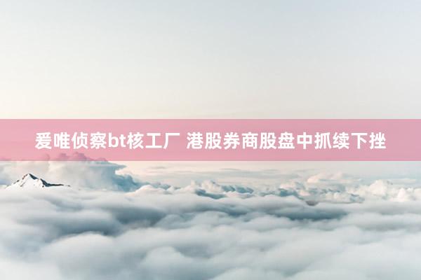 爰唯侦察bt核工厂 港股券商股盘中抓续下挫