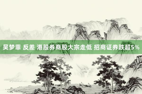 吴梦菲 反差 港股券商股大宗走低 招商证券跌超5%