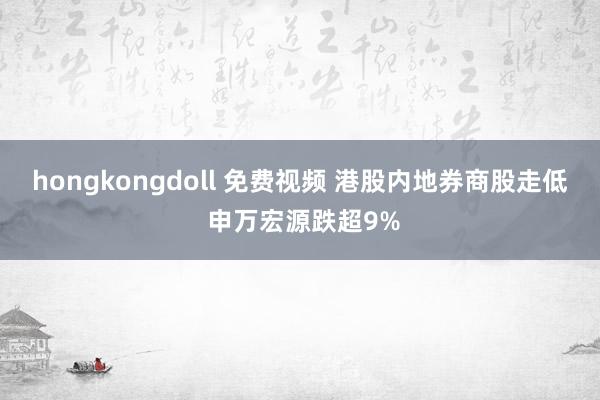 hongkongdoll 免费视频 港股内地券商股走低 申万宏源跌超9%