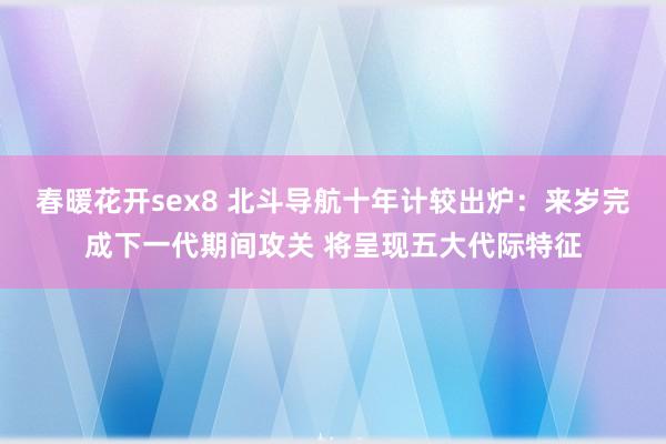 春暖花开sex8 北斗导航十年计较出炉：来岁完成下一代期间攻关 将呈现五大代际特征