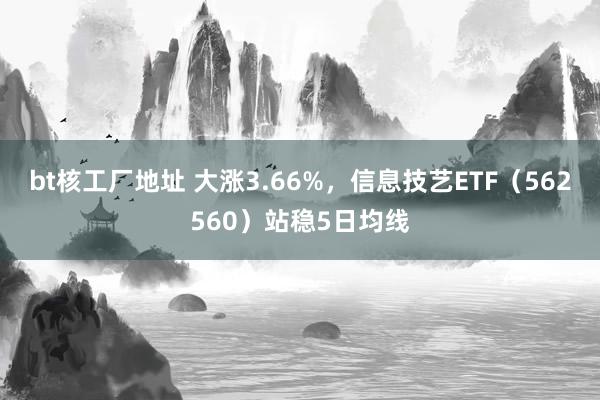 bt核工厂地址 大涨3.66%，信息技艺ETF（562560）站稳5日均线