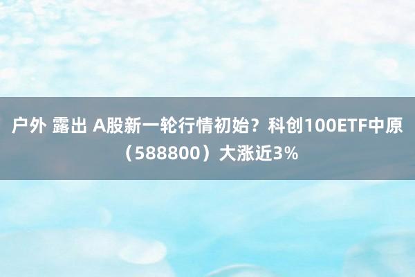 户外 露出 A股新一轮行情初始？科创100ETF中原（588800）大涨近3%